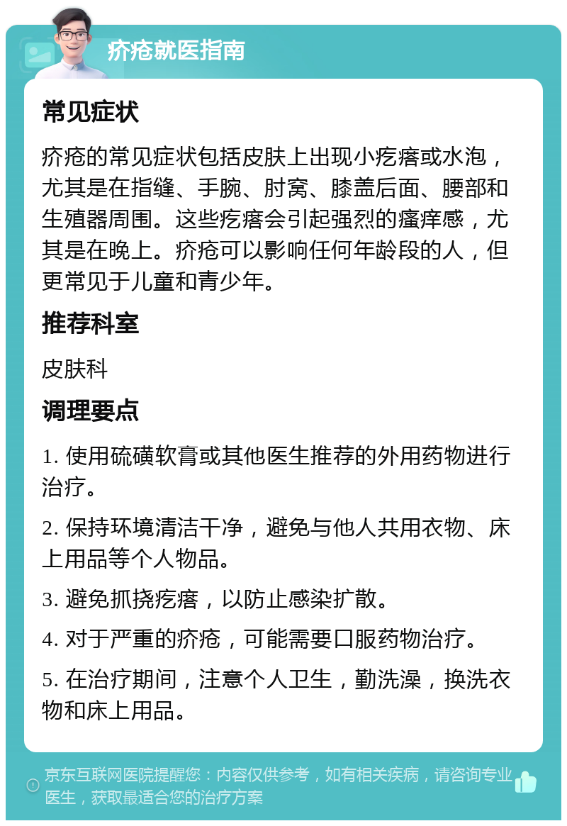 疥疮就医指南 常见症状 疥疮的常见症状包括皮肤上出现小疙瘩或水泡，尤其是在指缝、手腕、肘窝、膝盖后面、腰部和生殖器周围。这些疙瘩会引起强烈的瘙痒感，尤其是在晚上。疥疮可以影响任何年龄段的人，但更常见于儿童和青少年。 推荐科室 皮肤科 调理要点 1. 使用硫磺软膏或其他医生推荐的外用药物进行治疗。 2. 保持环境清洁干净，避免与他人共用衣物、床上用品等个人物品。 3. 避免抓挠疙瘩，以防止感染扩散。 4. 对于严重的疥疮，可能需要口服药物治疗。 5. 在治疗期间，注意个人卫生，勤洗澡，换洗衣物和床上用品。