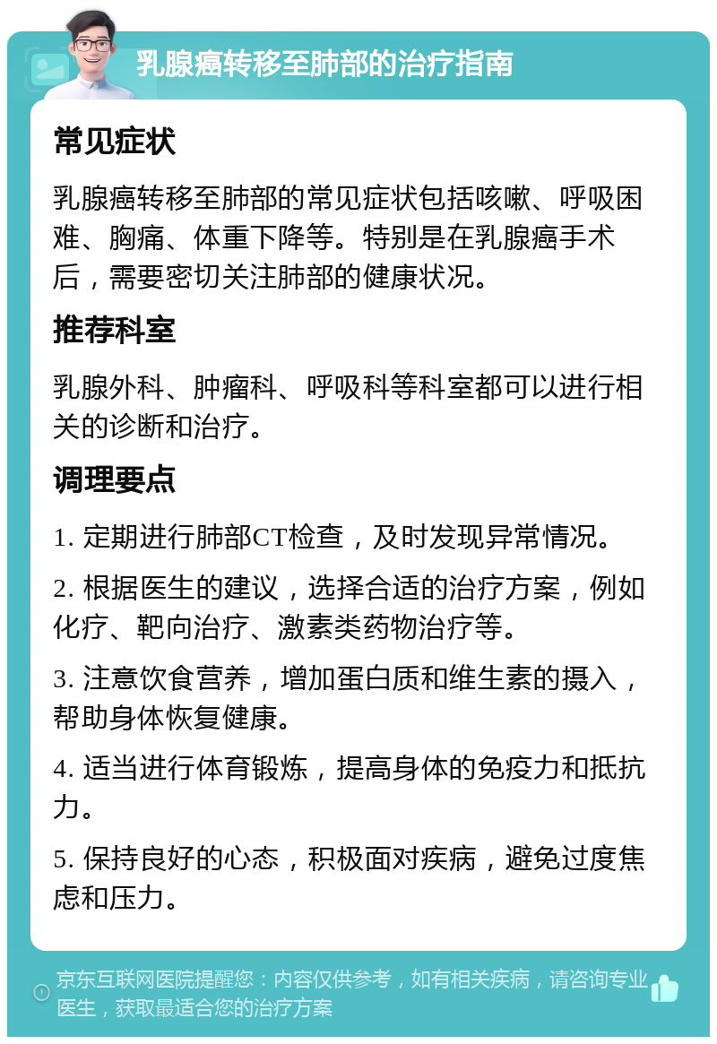 乳腺癌转移至肺部的治疗指南 常见症状 乳腺癌转移至肺部的常见症状包括咳嗽、呼吸困难、胸痛、体重下降等。特别是在乳腺癌手术后，需要密切关注肺部的健康状况。 推荐科室 乳腺外科、肿瘤科、呼吸科等科室都可以进行相关的诊断和治疗。 调理要点 1. 定期进行肺部CT检查，及时发现异常情况。 2. 根据医生的建议，选择合适的治疗方案，例如化疗、靶向治疗、激素类药物治疗等。 3. 注意饮食营养，增加蛋白质和维生素的摄入，帮助身体恢复健康。 4. 适当进行体育锻炼，提高身体的免疫力和抵抗力。 5. 保持良好的心态，积极面对疾病，避免过度焦虑和压力。