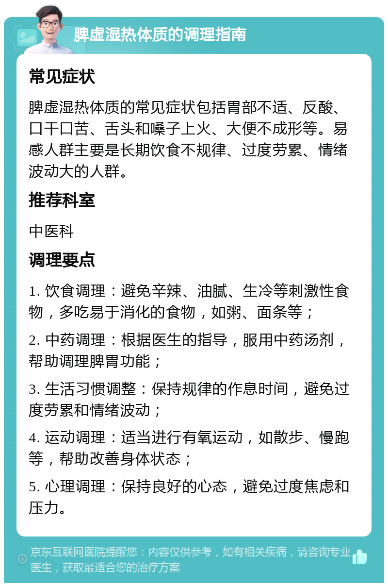 脾虚湿热体质的调理指南 常见症状 脾虚湿热体质的常见症状包括胃部不适、反酸、口干口苦、舌头和嗓子上火、大便不成形等。易感人群主要是长期饮食不规律、过度劳累、情绪波动大的人群。 推荐科室 中医科 调理要点 1. 饮食调理：避免辛辣、油腻、生冷等刺激性食物，多吃易于消化的食物，如粥、面条等； 2. 中药调理：根据医生的指导，服用中药汤剂，帮助调理脾胃功能； 3. 生活习惯调整：保持规律的作息时间，避免过度劳累和情绪波动； 4. 运动调理：适当进行有氧运动，如散步、慢跑等，帮助改善身体状态； 5. 心理调理：保持良好的心态，避免过度焦虑和压力。