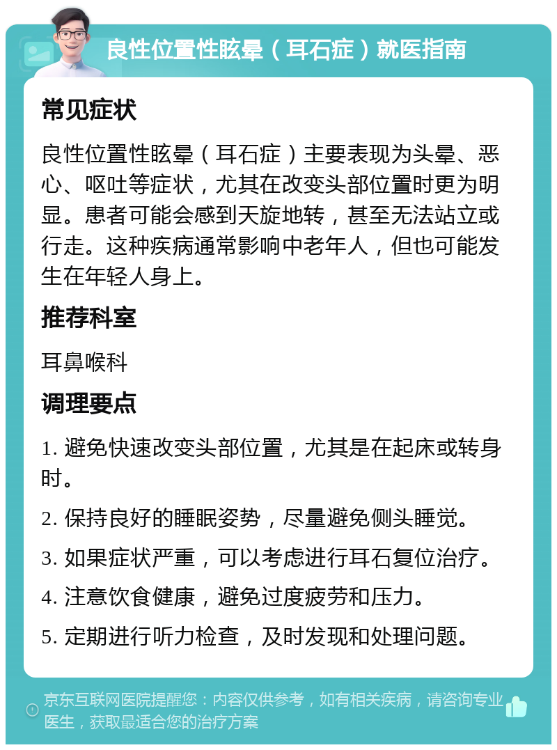 良性位置性眩晕（耳石症）就医指南 常见症状 良性位置性眩晕（耳石症）主要表现为头晕、恶心、呕吐等症状，尤其在改变头部位置时更为明显。患者可能会感到天旋地转，甚至无法站立或行走。这种疾病通常影响中老年人，但也可能发生在年轻人身上。 推荐科室 耳鼻喉科 调理要点 1. 避免快速改变头部位置，尤其是在起床或转身时。 2. 保持良好的睡眠姿势，尽量避免侧头睡觉。 3. 如果症状严重，可以考虑进行耳石复位治疗。 4. 注意饮食健康，避免过度疲劳和压力。 5. 定期进行听力检查，及时发现和处理问题。