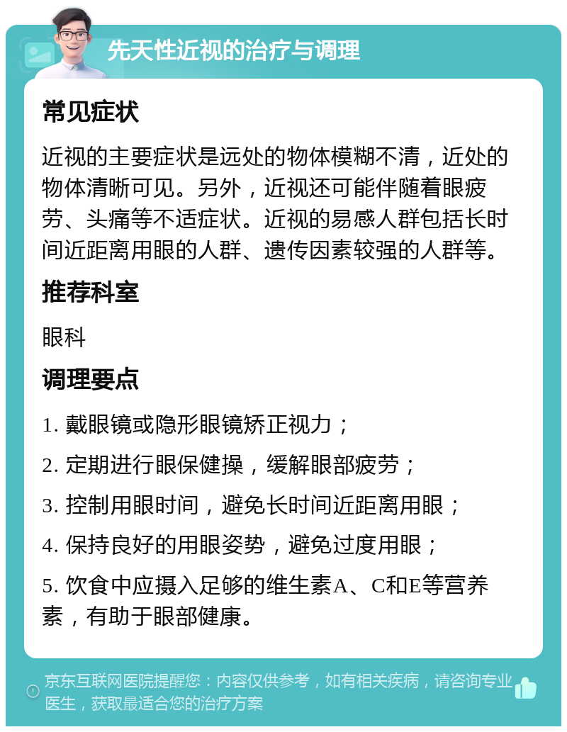 先天性近视的治疗与调理 常见症状 近视的主要症状是远处的物体模糊不清，近处的物体清晰可见。另外，近视还可能伴随着眼疲劳、头痛等不适症状。近视的易感人群包括长时间近距离用眼的人群、遗传因素较强的人群等。 推荐科室 眼科 调理要点 1. 戴眼镜或隐形眼镜矫正视力； 2. 定期进行眼保健操，缓解眼部疲劳； 3. 控制用眼时间，避免长时间近距离用眼； 4. 保持良好的用眼姿势，避免过度用眼； 5. 饮食中应摄入足够的维生素A、C和E等营养素，有助于眼部健康。