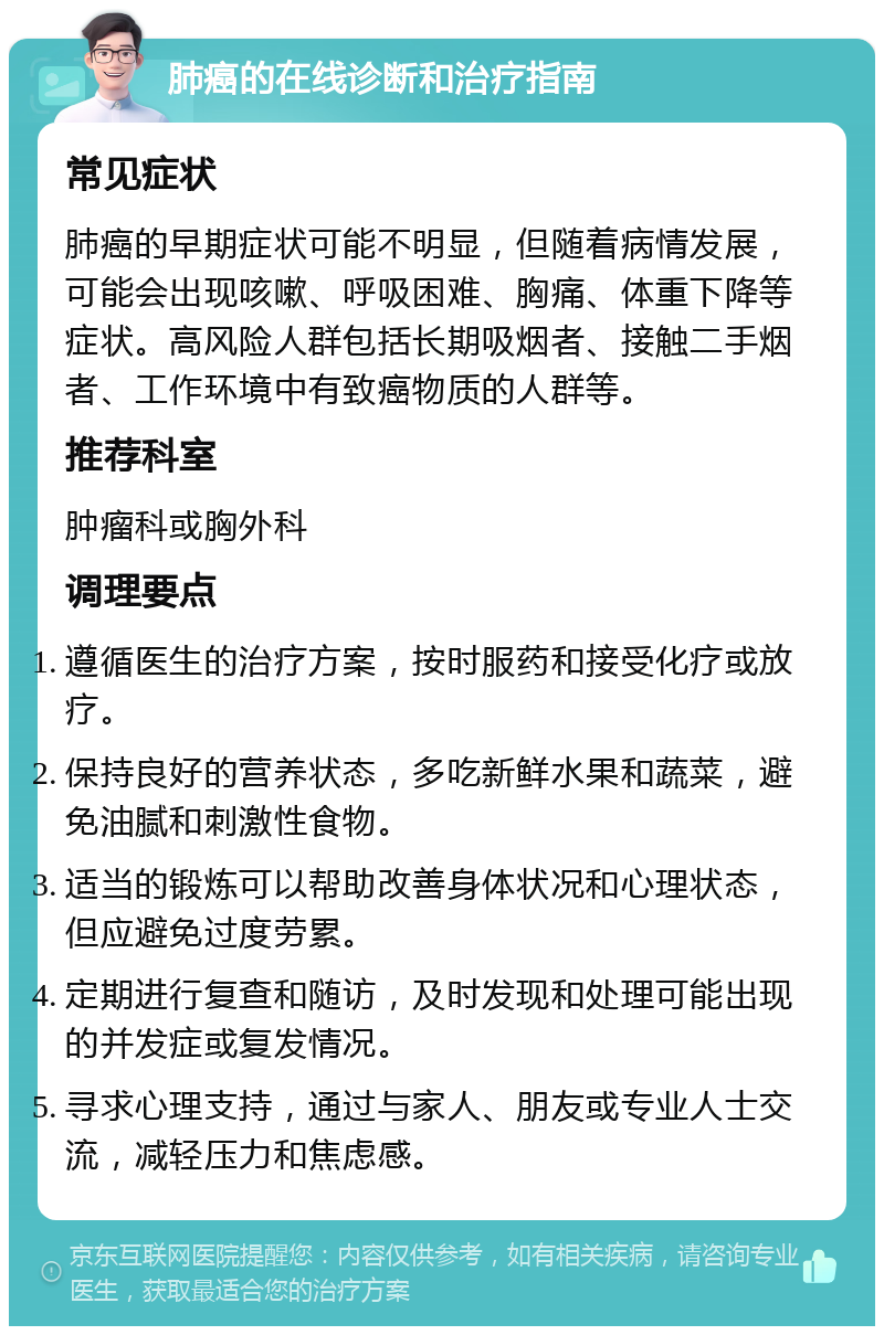 肺癌的在线诊断和治疗指南 常见症状 肺癌的早期症状可能不明显，但随着病情发展，可能会出现咳嗽、呼吸困难、胸痛、体重下降等症状。高风险人群包括长期吸烟者、接触二手烟者、工作环境中有致癌物质的人群等。 推荐科室 肿瘤科或胸外科 调理要点 遵循医生的治疗方案，按时服药和接受化疗或放疗。 保持良好的营养状态，多吃新鲜水果和蔬菜，避免油腻和刺激性食物。 适当的锻炼可以帮助改善身体状况和心理状态，但应避免过度劳累。 定期进行复查和随访，及时发现和处理可能出现的并发症或复发情况。 寻求心理支持，通过与家人、朋友或专业人士交流，减轻压力和焦虑感。