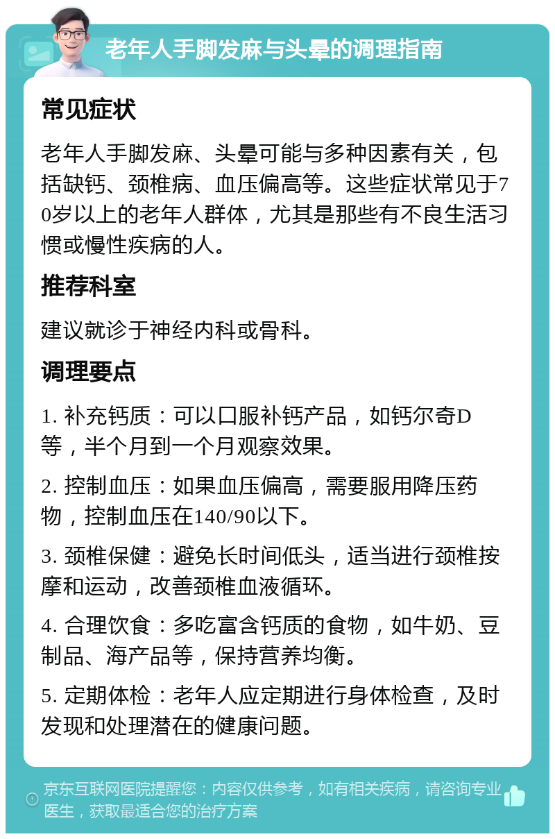 老年人手脚发麻与头晕的调理指南 常见症状 老年人手脚发麻、头晕可能与多种因素有关，包括缺钙、颈椎病、血压偏高等。这些症状常见于70岁以上的老年人群体，尤其是那些有不良生活习惯或慢性疾病的人。 推荐科室 建议就诊于神经内科或骨科。 调理要点 1. 补充钙质：可以口服补钙产品，如钙尔奇D等，半个月到一个月观察效果。 2. 控制血压：如果血压偏高，需要服用降压药物，控制血压在140/90以下。 3. 颈椎保健：避免长时间低头，适当进行颈椎按摩和运动，改善颈椎血液循环。 4. 合理饮食：多吃富含钙质的食物，如牛奶、豆制品、海产品等，保持营养均衡。 5. 定期体检：老年人应定期进行身体检查，及时发现和处理潜在的健康问题。