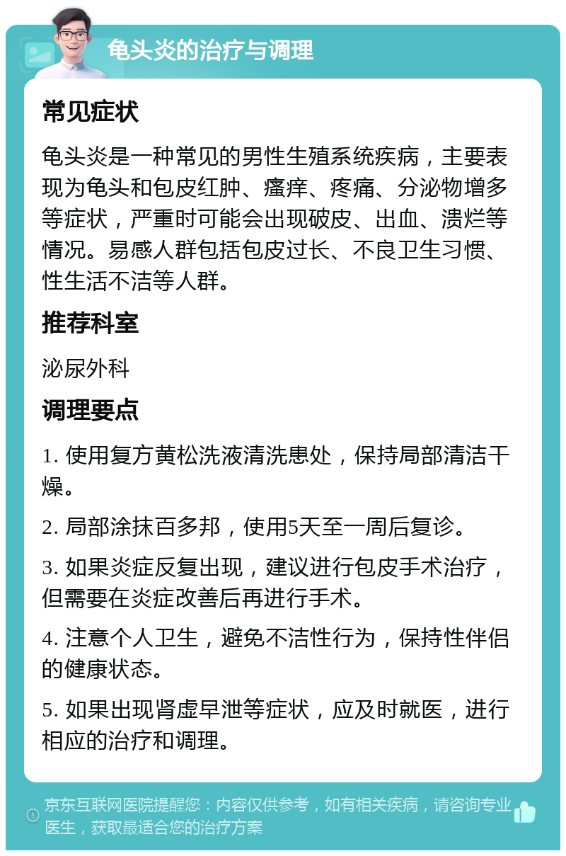 龟头炎的治疗与调理 常见症状 龟头炎是一种常见的男性生殖系统疾病，主要表现为龟头和包皮红肿、瘙痒、疼痛、分泌物增多等症状，严重时可能会出现破皮、出血、溃烂等情况。易感人群包括包皮过长、不良卫生习惯、性生活不洁等人群。 推荐科室 泌尿外科 调理要点 1. 使用复方黄松洗液清洗患处，保持局部清洁干燥。 2. 局部涂抹百多邦，使用5天至一周后复诊。 3. 如果炎症反复出现，建议进行包皮手术治疗，但需要在炎症改善后再进行手术。 4. 注意个人卫生，避免不洁性行为，保持性伴侣的健康状态。 5. 如果出现肾虚早泄等症状，应及时就医，进行相应的治疗和调理。