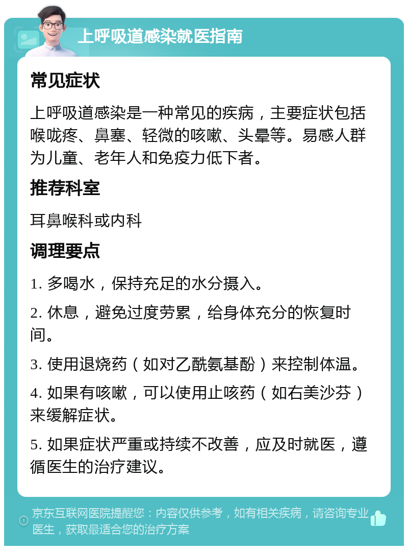 上呼吸道感染就医指南 常见症状 上呼吸道感染是一种常见的疾病，主要症状包括喉咙疼、鼻塞、轻微的咳嗽、头晕等。易感人群为儿童、老年人和免疫力低下者。 推荐科室 耳鼻喉科或内科 调理要点 1. 多喝水，保持充足的水分摄入。 2. 休息，避免过度劳累，给身体充分的恢复时间。 3. 使用退烧药（如对乙酰氨基酚）来控制体温。 4. 如果有咳嗽，可以使用止咳药（如右美沙芬）来缓解症状。 5. 如果症状严重或持续不改善，应及时就医，遵循医生的治疗建议。