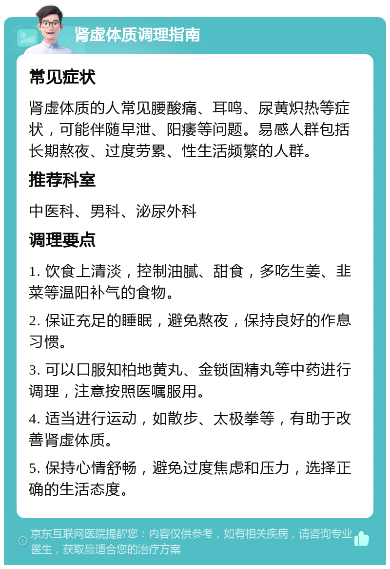 肾虚体质调理指南 常见症状 肾虚体质的人常见腰酸痛、耳鸣、尿黄炽热等症状，可能伴随早泄、阳痿等问题。易感人群包括长期熬夜、过度劳累、性生活频繁的人群。 推荐科室 中医科、男科、泌尿外科 调理要点 1. 饮食上清淡，控制油腻、甜食，多吃生姜、韭菜等温阳补气的食物。 2. 保证充足的睡眠，避免熬夜，保持良好的作息习惯。 3. 可以口服知柏地黄丸、金锁固精丸等中药进行调理，注意按照医嘱服用。 4. 适当进行运动，如散步、太极拳等，有助于改善肾虚体质。 5. 保持心情舒畅，避免过度焦虑和压力，选择正确的生活态度。