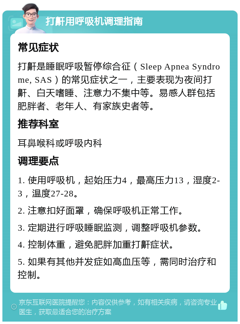 打鼾用呼吸机调理指南 常见症状 打鼾是睡眠呼吸暂停综合征（Sleep Apnea Syndrome, SAS）的常见症状之一，主要表现为夜间打鼾、白天嗜睡、注意力不集中等。易感人群包括肥胖者、老年人、有家族史者等。 推荐科室 耳鼻喉科或呼吸内科 调理要点 1. 使用呼吸机，起始压力4，最高压力13，湿度2-3，温度27-28。 2. 注意扣好面罩，确保呼吸机正常工作。 3. 定期进行呼吸睡眠监测，调整呼吸机参数。 4. 控制体重，避免肥胖加重打鼾症状。 5. 如果有其他并发症如高血压等，需同时治疗和控制。