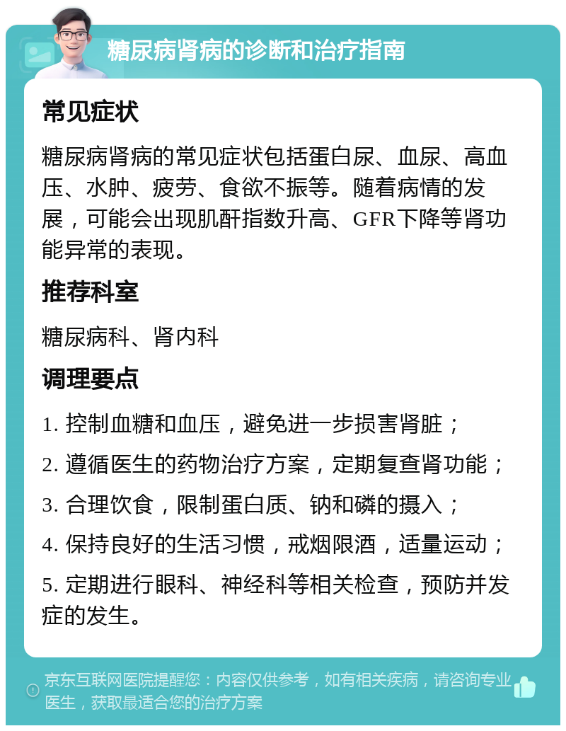 糖尿病肾病的诊断和治疗指南 常见症状 糖尿病肾病的常见症状包括蛋白尿、血尿、高血压、水肿、疲劳、食欲不振等。随着病情的发展，可能会出现肌酐指数升高、GFR下降等肾功能异常的表现。 推荐科室 糖尿病科、肾内科 调理要点 1. 控制血糖和血压，避免进一步损害肾脏； 2. 遵循医生的药物治疗方案，定期复查肾功能； 3. 合理饮食，限制蛋白质、钠和磷的摄入； 4. 保持良好的生活习惯，戒烟限酒，适量运动； 5. 定期进行眼科、神经科等相关检查，预防并发症的发生。