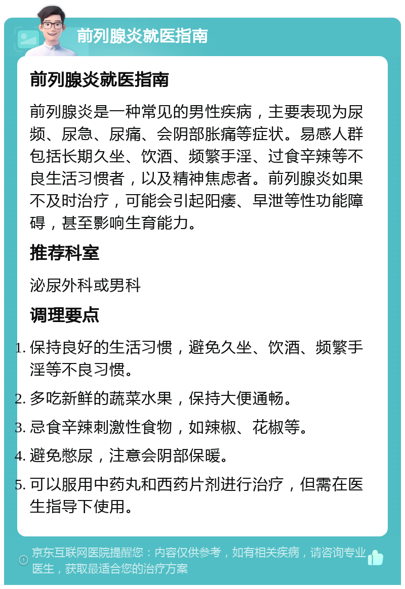 前列腺炎就医指南 前列腺炎就医指南 前列腺炎是一种常见的男性疾病，主要表现为尿频、尿急、尿痛、会阴部胀痛等症状。易感人群包括长期久坐、饮酒、频繁手淫、过食辛辣等不良生活习惯者，以及精神焦虑者。前列腺炎如果不及时治疗，可能会引起阳痿、早泄等性功能障碍，甚至影响生育能力。 推荐科室 泌尿外科或男科 调理要点 保持良好的生活习惯，避免久坐、饮酒、频繁手淫等不良习惯。 多吃新鲜的蔬菜水果，保持大便通畅。 忌食辛辣刺激性食物，如辣椒、花椒等。 避免憋尿，注意会阴部保暖。 可以服用中药丸和西药片剂进行治疗，但需在医生指导下使用。