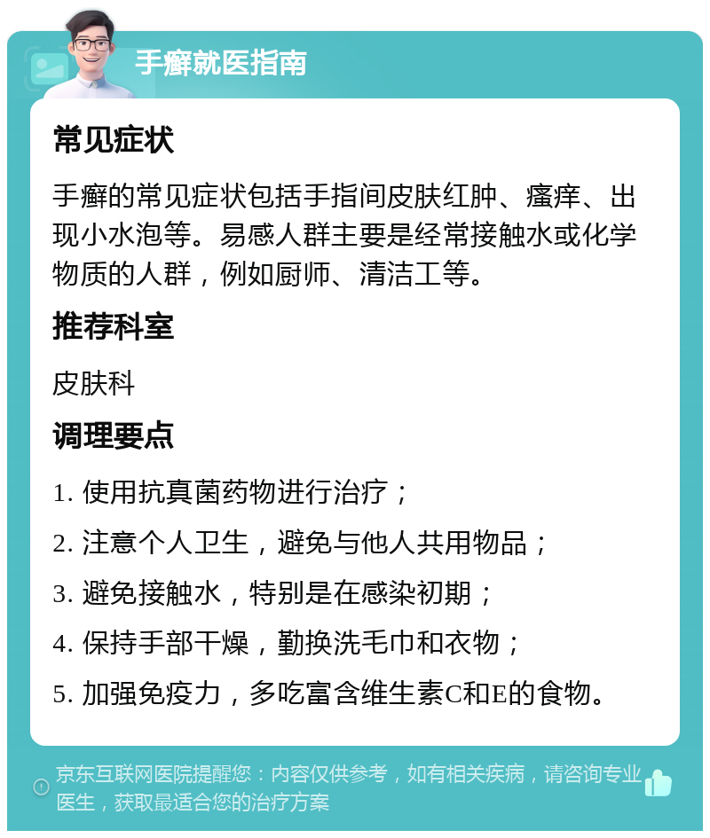 手癣就医指南 常见症状 手癣的常见症状包括手指间皮肤红肿、瘙痒、出现小水泡等。易感人群主要是经常接触水或化学物质的人群，例如厨师、清洁工等。 推荐科室 皮肤科 调理要点 1. 使用抗真菌药物进行治疗； 2. 注意个人卫生，避免与他人共用物品； 3. 避免接触水，特别是在感染初期； 4. 保持手部干燥，勤换洗毛巾和衣物； 5. 加强免疫力，多吃富含维生素C和E的食物。