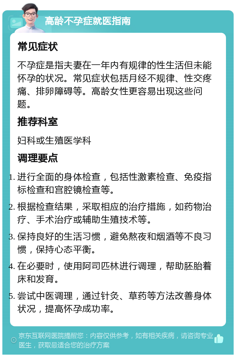 高龄不孕症就医指南 常见症状 不孕症是指夫妻在一年内有规律的性生活但未能怀孕的状况。常见症状包括月经不规律、性交疼痛、排卵障碍等。高龄女性更容易出现这些问题。 推荐科室 妇科或生殖医学科 调理要点 进行全面的身体检查，包括性激素检查、免疫指标检查和宫腔镜检查等。 根据检查结果，采取相应的治疗措施，如药物治疗、手术治疗或辅助生殖技术等。 保持良好的生活习惯，避免熬夜和烟酒等不良习惯，保持心态平衡。 在必要时，使用阿司匹林进行调理，帮助胚胎着床和发育。 尝试中医调理，通过针灸、草药等方法改善身体状况，提高怀孕成功率。