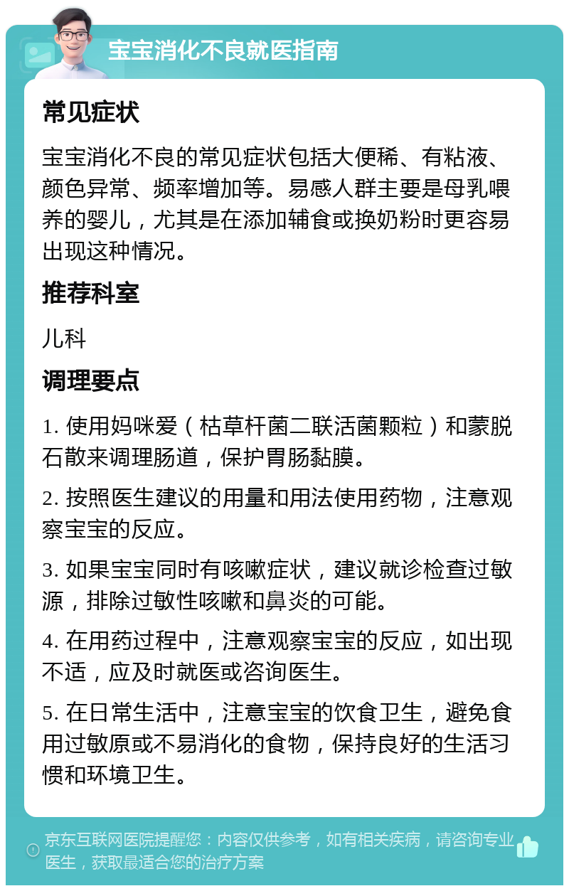 宝宝消化不良就医指南 常见症状 宝宝消化不良的常见症状包括大便稀、有粘液、颜色异常、频率增加等。易感人群主要是母乳喂养的婴儿，尤其是在添加辅食或换奶粉时更容易出现这种情况。 推荐科室 儿科 调理要点 1. 使用妈咪爱（枯草杆菌二联活菌颗粒）和蒙脱石散来调理肠道，保护胃肠黏膜。 2. 按照医生建议的用量和用法使用药物，注意观察宝宝的反应。 3. 如果宝宝同时有咳嗽症状，建议就诊检查过敏源，排除过敏性咳嗽和鼻炎的可能。 4. 在用药过程中，注意观察宝宝的反应，如出现不适，应及时就医或咨询医生。 5. 在日常生活中，注意宝宝的饮食卫生，避免食用过敏原或不易消化的食物，保持良好的生活习惯和环境卫生。