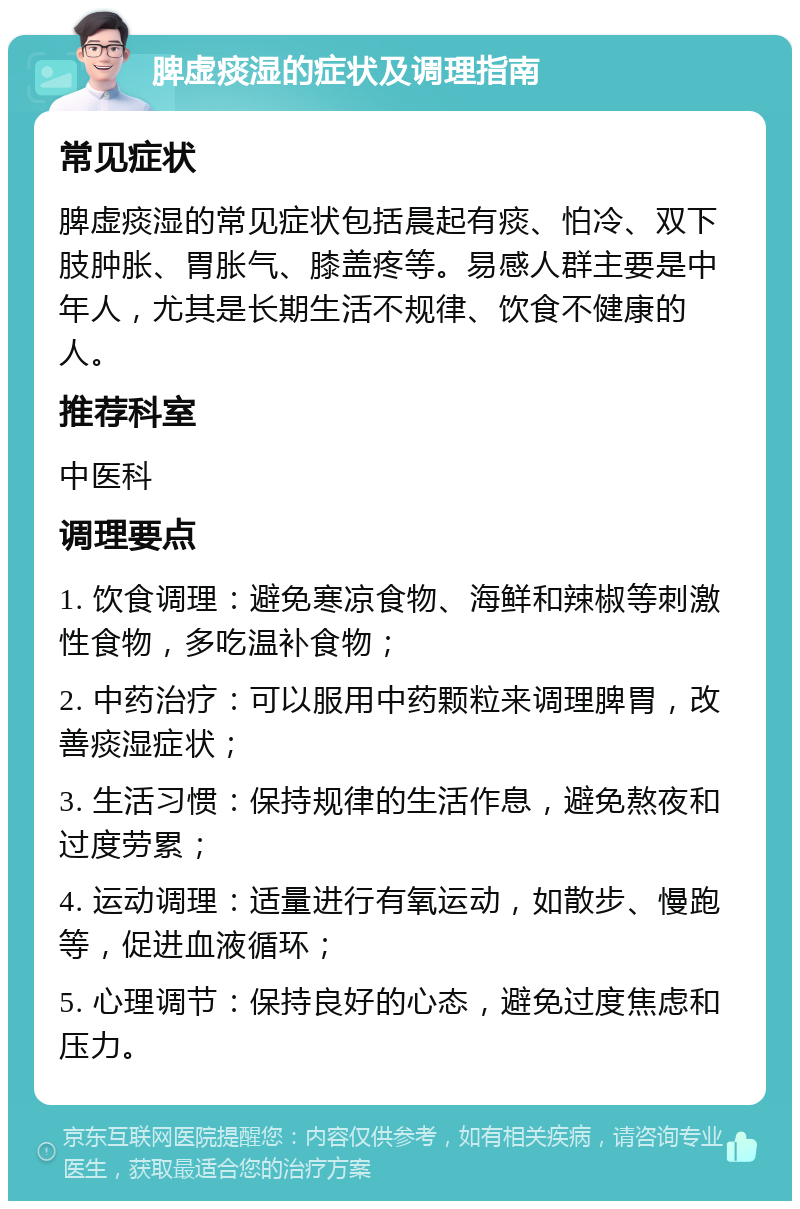 脾虚痰湿的症状及调理指南 常见症状 脾虚痰湿的常见症状包括晨起有痰、怕冷、双下肢肿胀、胃胀气、膝盖疼等。易感人群主要是中年人，尤其是长期生活不规律、饮食不健康的人。 推荐科室 中医科 调理要点 1. 饮食调理：避免寒凉食物、海鲜和辣椒等刺激性食物，多吃温补食物； 2. 中药治疗：可以服用中药颗粒来调理脾胃，改善痰湿症状； 3. 生活习惯：保持规律的生活作息，避免熬夜和过度劳累； 4. 运动调理：适量进行有氧运动，如散步、慢跑等，促进血液循环； 5. 心理调节：保持良好的心态，避免过度焦虑和压力。