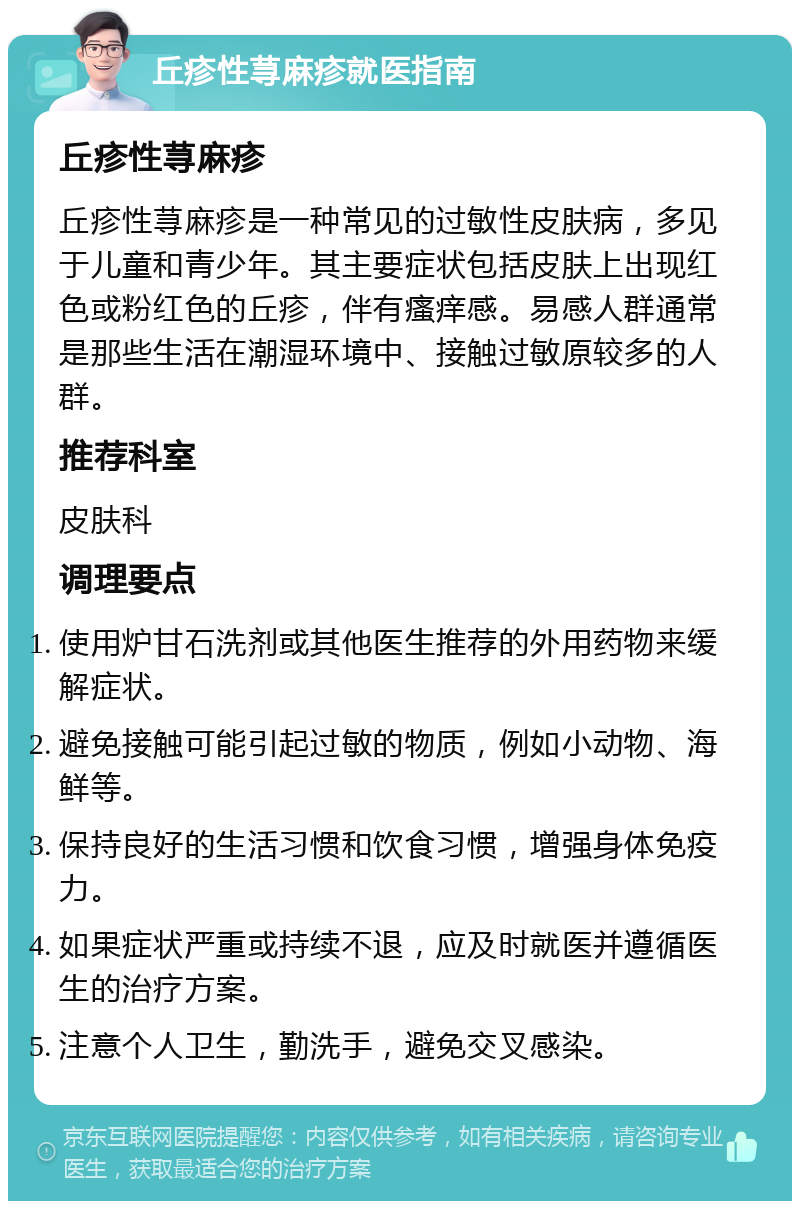 丘疹性荨麻疹就医指南 丘疹性荨麻疹 丘疹性荨麻疹是一种常见的过敏性皮肤病，多见于儿童和青少年。其主要症状包括皮肤上出现红色或粉红色的丘疹，伴有瘙痒感。易感人群通常是那些生活在潮湿环境中、接触过敏原较多的人群。 推荐科室 皮肤科 调理要点 使用炉甘石洗剂或其他医生推荐的外用药物来缓解症状。 避免接触可能引起过敏的物质，例如小动物、海鲜等。 保持良好的生活习惯和饮食习惯，增强身体免疫力。 如果症状严重或持续不退，应及时就医并遵循医生的治疗方案。 注意个人卫生，勤洗手，避免交叉感染。