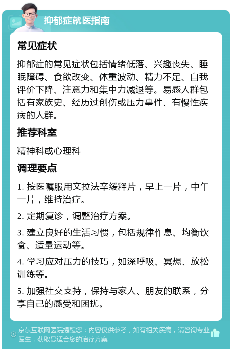 抑郁症就医指南 常见症状 抑郁症的常见症状包括情绪低落、兴趣丧失、睡眠障碍、食欲改变、体重波动、精力不足、自我评价下降、注意力和集中力减退等。易感人群包括有家族史、经历过创伤或压力事件、有慢性疾病的人群。 推荐科室 精神科或心理科 调理要点 1. 按医嘱服用文拉法辛缓释片，早上一片，中午一片，维持治疗。 2. 定期复诊，调整治疗方案。 3. 建立良好的生活习惯，包括规律作息、均衡饮食、适量运动等。 4. 学习应对压力的技巧，如深呼吸、冥想、放松训练等。 5. 加强社交支持，保持与家人、朋友的联系，分享自己的感受和困扰。