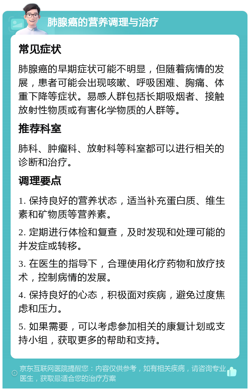 肺腺癌的营养调理与治疗 常见症状 肺腺癌的早期症状可能不明显，但随着病情的发展，患者可能会出现咳嗽、呼吸困难、胸痛、体重下降等症状。易感人群包括长期吸烟者、接触放射性物质或有害化学物质的人群等。 推荐科室 肺科、肿瘤科、放射科等科室都可以进行相关的诊断和治疗。 调理要点 1. 保持良好的营养状态，适当补充蛋白质、维生素和矿物质等营养素。 2. 定期进行体检和复查，及时发现和处理可能的并发症或转移。 3. 在医生的指导下，合理使用化疗药物和放疗技术，控制病情的发展。 4. 保持良好的心态，积极面对疾病，避免过度焦虑和压力。 5. 如果需要，可以考虑参加相关的康复计划或支持小组，获取更多的帮助和支持。