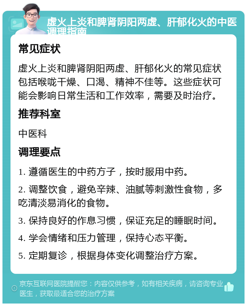 虚火上炎和脾肾阴阳两虚、肝郁化火的中医调理指南 常见症状 虚火上炎和脾肾阴阳两虚、肝郁化火的常见症状包括喉咙干燥、口渴、精神不佳等。这些症状可能会影响日常生活和工作效率，需要及时治疗。 推荐科室 中医科 调理要点 1. 遵循医生的中药方子，按时服用中药。 2. 调整饮食，避免辛辣、油腻等刺激性食物，多吃清淡易消化的食物。 3. 保持良好的作息习惯，保证充足的睡眠时间。 4. 学会情绪和压力管理，保持心态平衡。 5. 定期复诊，根据身体变化调整治疗方案。