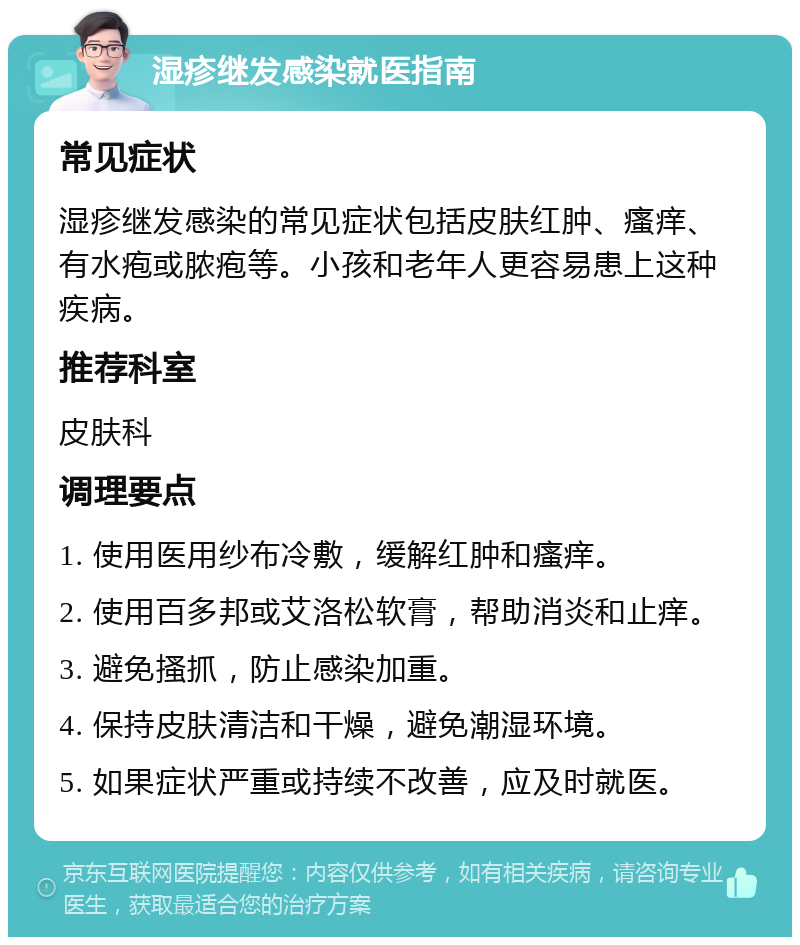 湿疹继发感染就医指南 常见症状 湿疹继发感染的常见症状包括皮肤红肿、瘙痒、有水疱或脓疱等。小孩和老年人更容易患上这种疾病。 推荐科室 皮肤科 调理要点 1. 使用医用纱布冷敷，缓解红肿和瘙痒。 2. 使用百多邦或艾洛松软膏，帮助消炎和止痒。 3. 避免搔抓，防止感染加重。 4. 保持皮肤清洁和干燥，避免潮湿环境。 5. 如果症状严重或持续不改善，应及时就医。