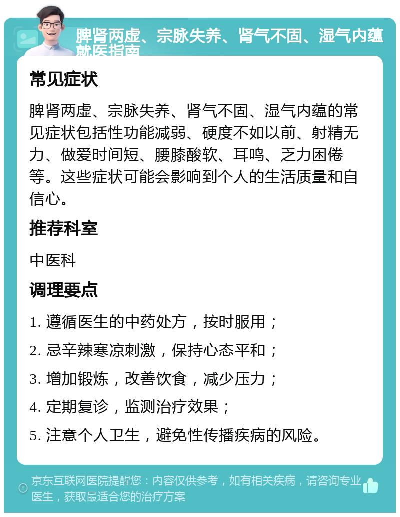 脾肾两虚、宗脉失养、肾气不固、湿气内蕴就医指南 常见症状 脾肾两虚、宗脉失养、肾气不固、湿气内蕴的常见症状包括性功能减弱、硬度不如以前、射精无力、做爱时间短、腰膝酸软、耳鸣、乏力困倦等。这些症状可能会影响到个人的生活质量和自信心。 推荐科室 中医科 调理要点 1. 遵循医生的中药处方，按时服用； 2. 忌辛辣寒凉刺激，保持心态平和； 3. 增加锻炼，改善饮食，减少压力； 4. 定期复诊，监测治疗效果； 5. 注意个人卫生，避免性传播疾病的风险。