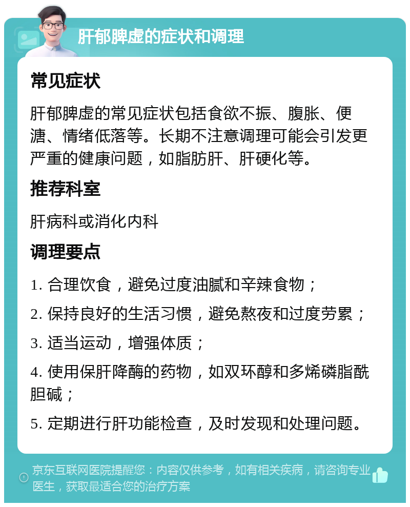 肝郁脾虚的症状和调理 常见症状 肝郁脾虚的常见症状包括食欲不振、腹胀、便溏、情绪低落等。长期不注意调理可能会引发更严重的健康问题，如脂肪肝、肝硬化等。 推荐科室 肝病科或消化内科 调理要点 1. 合理饮食，避免过度油腻和辛辣食物； 2. 保持良好的生活习惯，避免熬夜和过度劳累； 3. 适当运动，增强体质； 4. 使用保肝降酶的药物，如双环醇和多烯磷脂酰胆碱； 5. 定期进行肝功能检查，及时发现和处理问题。