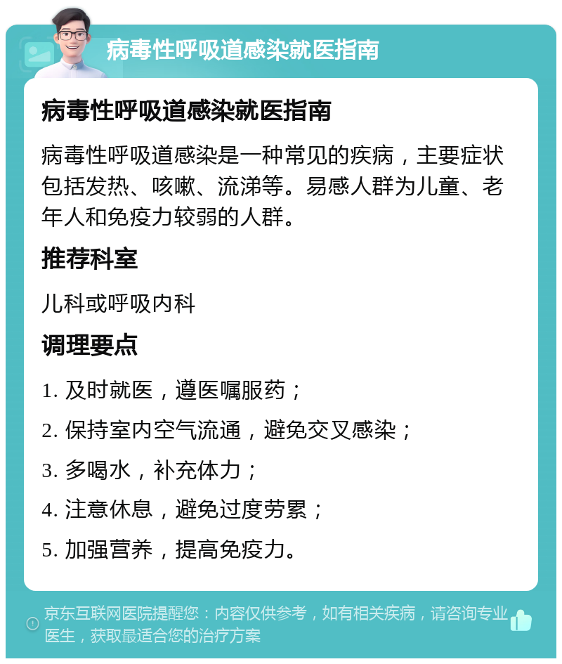 病毒性呼吸道感染就医指南 病毒性呼吸道感染就医指南 病毒性呼吸道感染是一种常见的疾病，主要症状包括发热、咳嗽、流涕等。易感人群为儿童、老年人和免疫力较弱的人群。 推荐科室 儿科或呼吸内科 调理要点 1. 及时就医，遵医嘱服药； 2. 保持室内空气流通，避免交叉感染； 3. 多喝水，补充体力； 4. 注意休息，避免过度劳累； 5. 加强营养，提高免疫力。