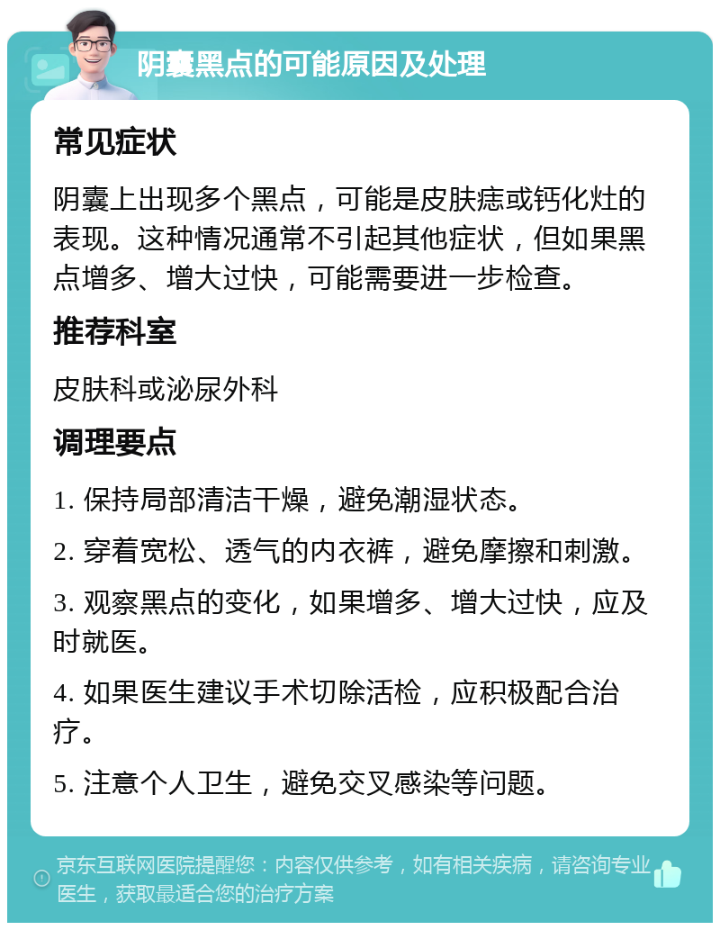 阴囊黑点的可能原因及处理 常见症状 阴囊上出现多个黑点，可能是皮肤痣或钙化灶的表现。这种情况通常不引起其他症状，但如果黑点增多、增大过快，可能需要进一步检查。 推荐科室 皮肤科或泌尿外科 调理要点 1. 保持局部清洁干燥，避免潮湿状态。 2. 穿着宽松、透气的内衣裤，避免摩擦和刺激。 3. 观察黑点的变化，如果增多、增大过快，应及时就医。 4. 如果医生建议手术切除活检，应积极配合治疗。 5. 注意个人卫生，避免交叉感染等问题。