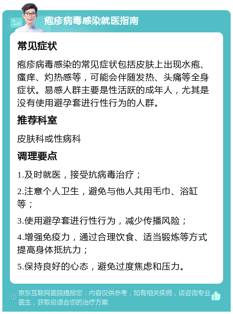 疱疹病毒感染就医指南 常见症状 疱疹病毒感染的常见症状包括皮肤上出现水疱、瘙痒、灼热感等，可能会伴随发热、头痛等全身症状。易感人群主要是性活跃的成年人，尤其是没有使用避孕套进行性行为的人群。 推荐科室 皮肤科或性病科 调理要点 1.及时就医，接受抗病毒治疗； 2.注意个人卫生，避免与他人共用毛巾、浴缸等； 3.使用避孕套进行性行为，减少传播风险； 4.增强免疫力，通过合理饮食、适当锻炼等方式提高身体抵抗力； 5.保持良好的心态，避免过度焦虑和压力。