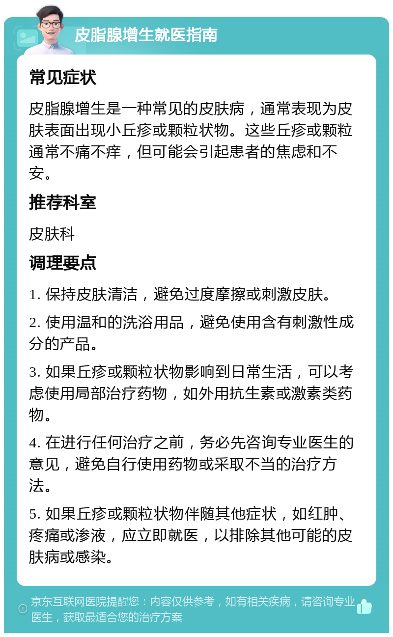 皮脂腺增生就医指南 常见症状 皮脂腺增生是一种常见的皮肤病，通常表现为皮肤表面出现小丘疹或颗粒状物。这些丘疹或颗粒通常不痛不痒，但可能会引起患者的焦虑和不安。 推荐科室 皮肤科 调理要点 1. 保持皮肤清洁，避免过度摩擦或刺激皮肤。 2. 使用温和的洗浴用品，避免使用含有刺激性成分的产品。 3. 如果丘疹或颗粒状物影响到日常生活，可以考虑使用局部治疗药物，如外用抗生素或激素类药物。 4. 在进行任何治疗之前，务必先咨询专业医生的意见，避免自行使用药物或采取不当的治疗方法。 5. 如果丘疹或颗粒状物伴随其他症状，如红肿、疼痛或渗液，应立即就医，以排除其他可能的皮肤病或感染。