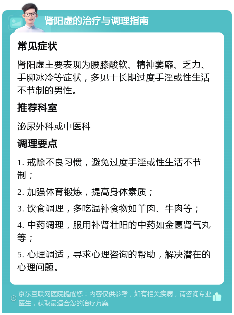 肾阳虚的治疗与调理指南 常见症状 肾阳虚主要表现为腰膝酸软、精神萎靡、乏力、手脚冰冷等症状，多见于长期过度手淫或性生活不节制的男性。 推荐科室 泌尿外科或中医科 调理要点 1. 戒除不良习惯，避免过度手淫或性生活不节制； 2. 加强体育锻炼，提高身体素质； 3. 饮食调理，多吃温补食物如羊肉、牛肉等； 4. 中药调理，服用补肾壮阳的中药如金匮肾气丸等； 5. 心理调适，寻求心理咨询的帮助，解决潜在的心理问题。