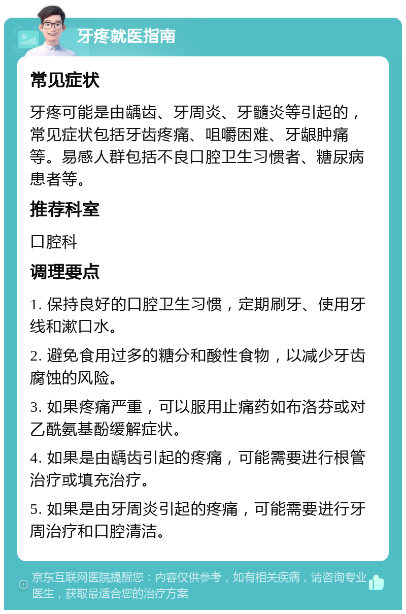 牙疼就医指南 常见症状 牙疼可能是由龋齿、牙周炎、牙髓炎等引起的，常见症状包括牙齿疼痛、咀嚼困难、牙龈肿痛等。易感人群包括不良口腔卫生习惯者、糖尿病患者等。 推荐科室 口腔科 调理要点 1. 保持良好的口腔卫生习惯，定期刷牙、使用牙线和漱口水。 2. 避免食用过多的糖分和酸性食物，以减少牙齿腐蚀的风险。 3. 如果疼痛严重，可以服用止痛药如布洛芬或对乙酰氨基酚缓解症状。 4. 如果是由龋齿引起的疼痛，可能需要进行根管治疗或填充治疗。 5. 如果是由牙周炎引起的疼痛，可能需要进行牙周治疗和口腔清洁。