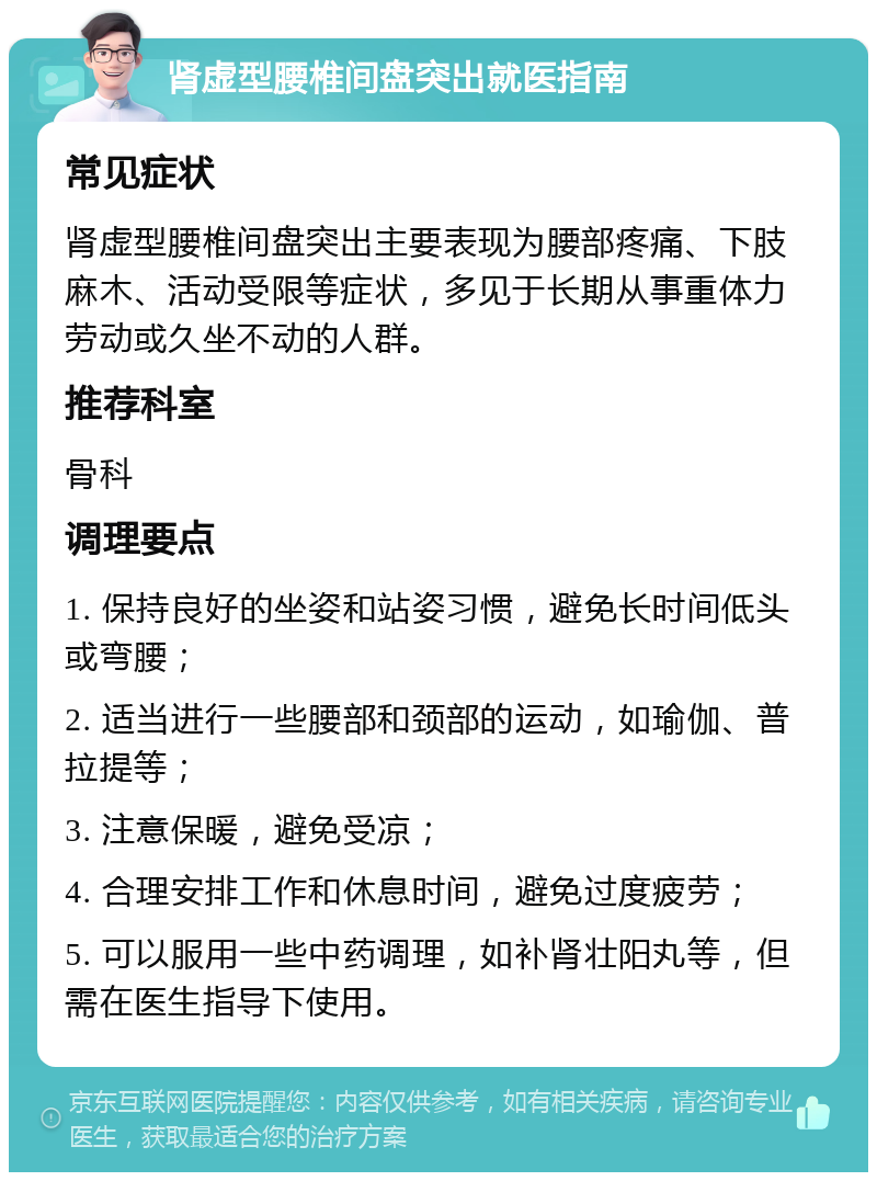 肾虚型腰椎间盘突出就医指南 常见症状 肾虚型腰椎间盘突出主要表现为腰部疼痛、下肢麻木、活动受限等症状，多见于长期从事重体力劳动或久坐不动的人群。 推荐科室 骨科 调理要点 1. 保持良好的坐姿和站姿习惯，避免长时间低头或弯腰； 2. 适当进行一些腰部和颈部的运动，如瑜伽、普拉提等； 3. 注意保暖，避免受凉； 4. 合理安排工作和休息时间，避免过度疲劳； 5. 可以服用一些中药调理，如补肾壮阳丸等，但需在医生指导下使用。