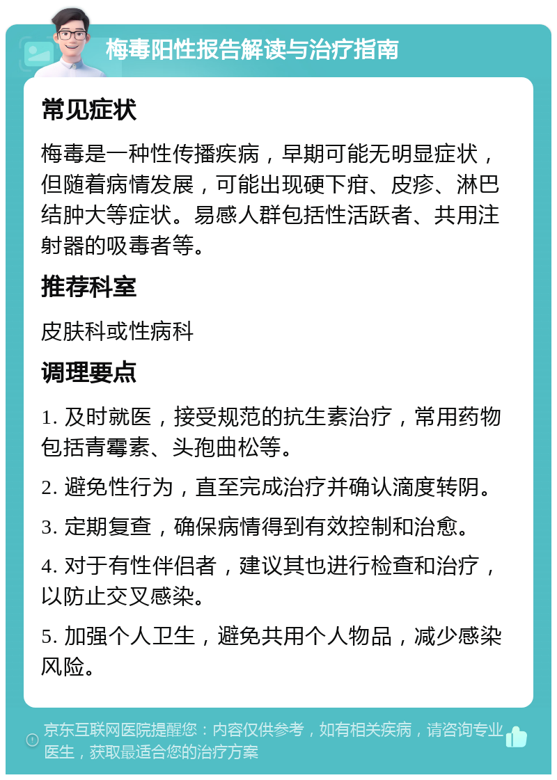 梅毒阳性报告解读与治疗指南 常见症状 梅毒是一种性传播疾病，早期可能无明显症状，但随着病情发展，可能出现硬下疳、皮疹、淋巴结肿大等症状。易感人群包括性活跃者、共用注射器的吸毒者等。 推荐科室 皮肤科或性病科 调理要点 1. 及时就医，接受规范的抗生素治疗，常用药物包括青霉素、头孢曲松等。 2. 避免性行为，直至完成治疗并确认滴度转阴。 3. 定期复查，确保病情得到有效控制和治愈。 4. 对于有性伴侣者，建议其也进行检查和治疗，以防止交叉感染。 5. 加强个人卫生，避免共用个人物品，减少感染风险。