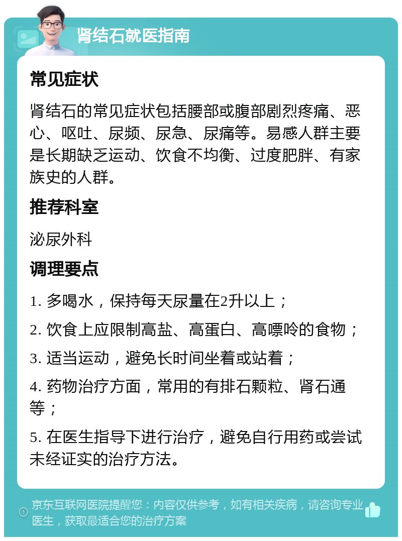 肾结石就医指南 常见症状 肾结石的常见症状包括腰部或腹部剧烈疼痛、恶心、呕吐、尿频、尿急、尿痛等。易感人群主要是长期缺乏运动、饮食不均衡、过度肥胖、有家族史的人群。 推荐科室 泌尿外科 调理要点 1. 多喝水，保持每天尿量在2升以上； 2. 饮食上应限制高盐、高蛋白、高嘌呤的食物； 3. 适当运动，避免长时间坐着或站着； 4. 药物治疗方面，常用的有排石颗粒、肾石通等； 5. 在医生指导下进行治疗，避免自行用药或尝试未经证实的治疗方法。