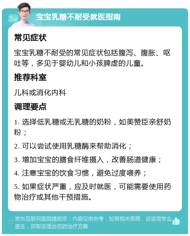 宝宝乳糖不耐受就医指南 常见症状 宝宝乳糖不耐受的常见症状包括腹泻、腹胀、呕吐等，多见于婴幼儿和小孩脾虚的儿童。 推荐科室 儿科或消化内科 调理要点 1. 选择低乳糖或无乳糖的奶粉，如美赞臣亲舒奶粉； 2. 可以尝试使用乳糖酶来帮助消化； 3. 增加宝宝的膳食纤维摄入，改善肠道健康； 4. 注意宝宝的饮食习惯，避免过度喂养； 5. 如果症状严重，应及时就医，可能需要使用药物治疗或其他干预措施。