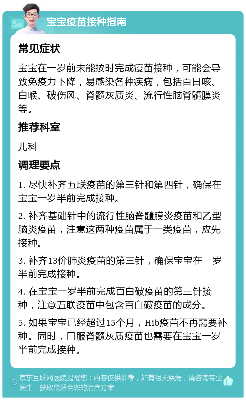 宝宝疫苗接种指南 常见症状 宝宝在一岁前未能按时完成疫苗接种，可能会导致免疫力下降，易感染各种疾病，包括百日咳、白喉、破伤风、脊髓灰质炎、流行性脑脊髓膜炎等。 推荐科室 儿科 调理要点 1. 尽快补齐五联疫苗的第三针和第四针，确保在宝宝一岁半前完成接种。 2. 补齐基础针中的流行性脑脊髓膜炎疫苗和乙型脑炎疫苗，注意这两种疫苗属于一类疫苗，应先接种。 3. 补齐13价肺炎疫苗的第三针，确保宝宝在一岁半前完成接种。 4. 在宝宝一岁半前完成百白破疫苗的第三针接种，注意五联疫苗中包含百白破疫苗的成分。 5. 如果宝宝已经超过15个月，Hib疫苗不再需要补种。同时，口服脊髓灰质疫苗也需要在宝宝一岁半前完成接种。