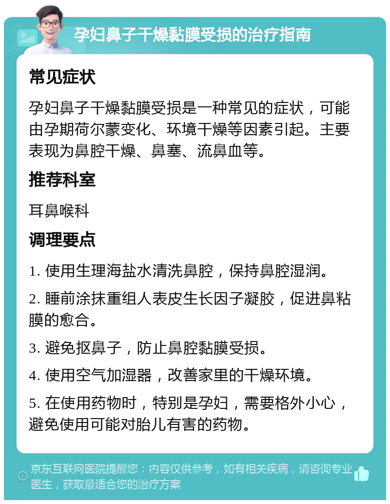 孕妇鼻子干燥黏膜受损的治疗指南 常见症状 孕妇鼻子干燥黏膜受损是一种常见的症状，可能由孕期荷尔蒙变化、环境干燥等因素引起。主要表现为鼻腔干燥、鼻塞、流鼻血等。 推荐科室 耳鼻喉科 调理要点 1. 使用生理海盐水清洗鼻腔，保持鼻腔湿润。 2. 睡前涂抹重组人表皮生长因子凝胶，促进鼻粘膜的愈合。 3. 避免抠鼻子，防止鼻腔黏膜受损。 4. 使用空气加湿器，改善家里的干燥环境。 5. 在使用药物时，特别是孕妇，需要格外小心，避免使用可能对胎儿有害的药物。