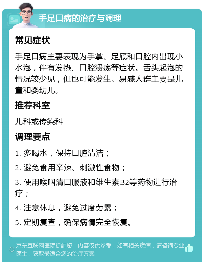 手足口病的治疗与调理 常见症状 手足口病主要表现为手掌、足底和口腔内出现小水泡，伴有发热、口腔溃疡等症状。舌头起泡的情况较少见，但也可能发生。易感人群主要是儿童和婴幼儿。 推荐科室 儿科或传染科 调理要点 1. 多喝水，保持口腔清洁； 2. 避免食用辛辣、刺激性食物； 3. 使用喉咽清口服液和维生素B2等药物进行治疗； 4. 注意休息，避免过度劳累； 5. 定期复查，确保病情完全恢复。