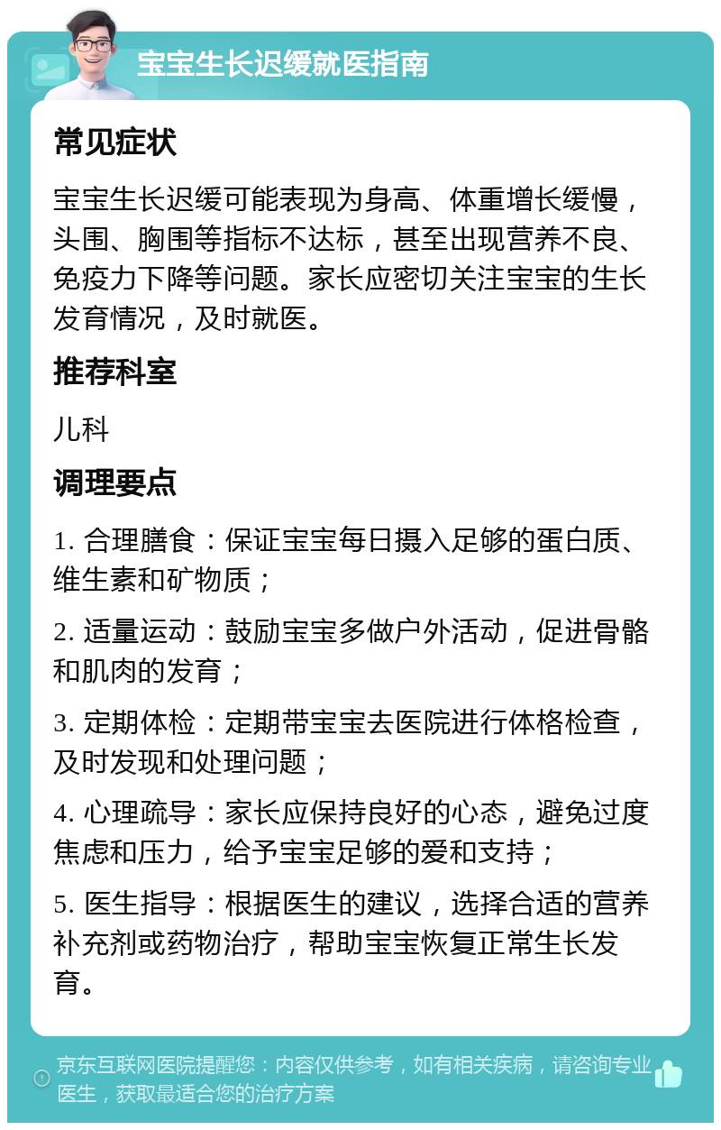 宝宝生长迟缓就医指南 常见症状 宝宝生长迟缓可能表现为身高、体重增长缓慢，头围、胸围等指标不达标，甚至出现营养不良、免疫力下降等问题。家长应密切关注宝宝的生长发育情况，及时就医。 推荐科室 儿科 调理要点 1. 合理膳食：保证宝宝每日摄入足够的蛋白质、维生素和矿物质； 2. 适量运动：鼓励宝宝多做户外活动，促进骨骼和肌肉的发育； 3. 定期体检：定期带宝宝去医院进行体格检查，及时发现和处理问题； 4. 心理疏导：家长应保持良好的心态，避免过度焦虑和压力，给予宝宝足够的爱和支持； 5. 医生指导：根据医生的建议，选择合适的营养补充剂或药物治疗，帮助宝宝恢复正常生长发育。