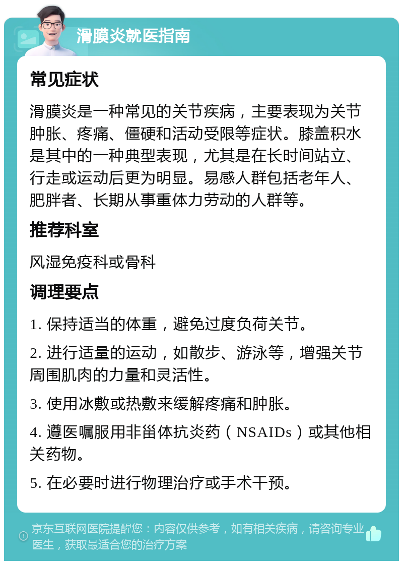 滑膜炎就医指南 常见症状 滑膜炎是一种常见的关节疾病，主要表现为关节肿胀、疼痛、僵硬和活动受限等症状。膝盖积水是其中的一种典型表现，尤其是在长时间站立、行走或运动后更为明显。易感人群包括老年人、肥胖者、长期从事重体力劳动的人群等。 推荐科室 风湿免疫科或骨科 调理要点 1. 保持适当的体重，避免过度负荷关节。 2. 进行适量的运动，如散步、游泳等，增强关节周围肌肉的力量和灵活性。 3. 使用冰敷或热敷来缓解疼痛和肿胀。 4. 遵医嘱服用非甾体抗炎药（NSAIDs）或其他相关药物。 5. 在必要时进行物理治疗或手术干预。