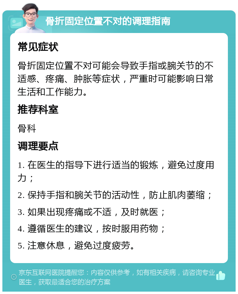 骨折固定位置不对的调理指南 常见症状 骨折固定位置不对可能会导致手指或腕关节的不适感、疼痛、肿胀等症状，严重时可能影响日常生活和工作能力。 推荐科室 骨科 调理要点 1. 在医生的指导下进行适当的锻炼，避免过度用力； 2. 保持手指和腕关节的活动性，防止肌肉萎缩； 3. 如果出现疼痛或不适，及时就医； 4. 遵循医生的建议，按时服用药物； 5. 注意休息，避免过度疲劳。