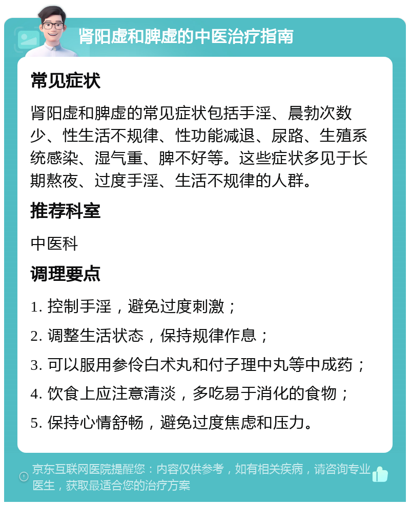 肾阳虚和脾虚的中医治疗指南 常见症状 肾阳虚和脾虚的常见症状包括手淫、晨勃次数少、性生活不规律、性功能减退、尿路、生殖系统感染、湿气重、脾不好等。这些症状多见于长期熬夜、过度手淫、生活不规律的人群。 推荐科室 中医科 调理要点 1. 控制手淫，避免过度刺激； 2. 调整生活状态，保持规律作息； 3. 可以服用参伶白术丸和付子理中丸等中成药； 4. 饮食上应注意清淡，多吃易于消化的食物； 5. 保持心情舒畅，避免过度焦虑和压力。