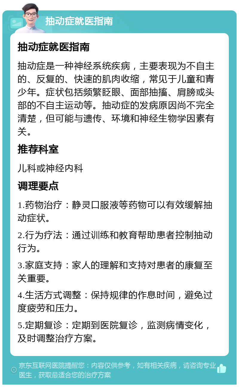 抽动症就医指南 抽动症就医指南 抽动症是一种神经系统疾病，主要表现为不自主的、反复的、快速的肌肉收缩，常见于儿童和青少年。症状包括频繁眨眼、面部抽搐、肩膀或头部的不自主运动等。抽动症的发病原因尚不完全清楚，但可能与遗传、环境和神经生物学因素有关。 推荐科室 儿科或神经内科 调理要点 1.药物治疗：静灵口服液等药物可以有效缓解抽动症状。 2.行为疗法：通过训练和教育帮助患者控制抽动行为。 3.家庭支持：家人的理解和支持对患者的康复至关重要。 4.生活方式调整：保持规律的作息时间，避免过度疲劳和压力。 5.定期复诊：定期到医院复诊，监测病情变化，及时调整治疗方案。