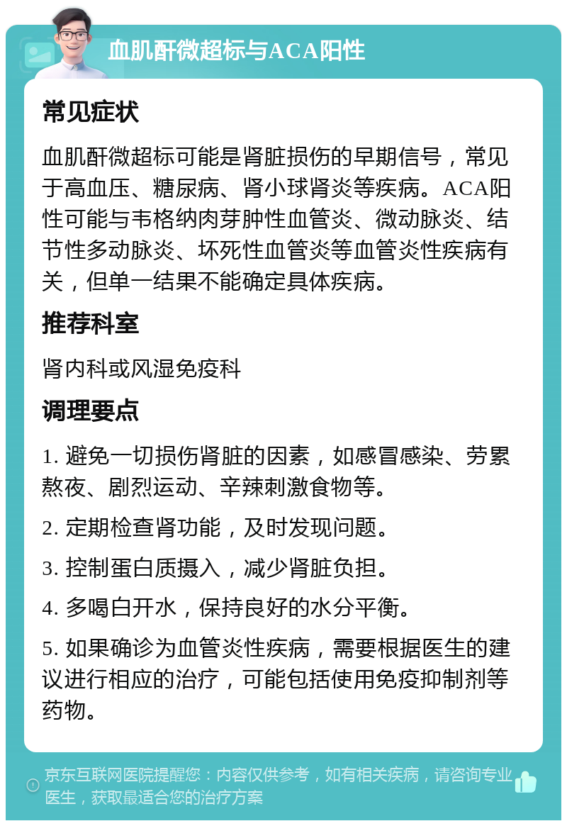 血肌酐微超标与ACA阳性 常见症状 血肌酐微超标可能是肾脏损伤的早期信号，常见于高血压、糖尿病、肾小球肾炎等疾病。ACA阳性可能与韦格纳肉芽肿性血管炎、微动脉炎、结节性多动脉炎、坏死性血管炎等血管炎性疾病有关，但单一结果不能确定具体疾病。 推荐科室 肾内科或风湿免疫科 调理要点 1. 避免一切损伤肾脏的因素，如感冒感染、劳累熬夜、剧烈运动、辛辣刺激食物等。 2. 定期检查肾功能，及时发现问题。 3. 控制蛋白质摄入，减少肾脏负担。 4. 多喝白开水，保持良好的水分平衡。 5. 如果确诊为血管炎性疾病，需要根据医生的建议进行相应的治疗，可能包括使用免疫抑制剂等药物。