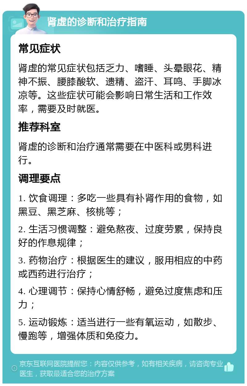 肾虚的诊断和治疗指南 常见症状 肾虚的常见症状包括乏力、嗜睡、头晕眼花、精神不振、腰膝酸软、遗精、盗汗、耳鸣、手脚冰凉等。这些症状可能会影响日常生活和工作效率，需要及时就医。 推荐科室 肾虚的诊断和治疗通常需要在中医科或男科进行。 调理要点 1. 饮食调理：多吃一些具有补肾作用的食物，如黑豆、黑芝麻、核桃等； 2. 生活习惯调整：避免熬夜、过度劳累，保持良好的作息规律； 3. 药物治疗：根据医生的建议，服用相应的中药或西药进行治疗； 4. 心理调节：保持心情舒畅，避免过度焦虑和压力； 5. 运动锻炼：适当进行一些有氧运动，如散步、慢跑等，增强体质和免疫力。