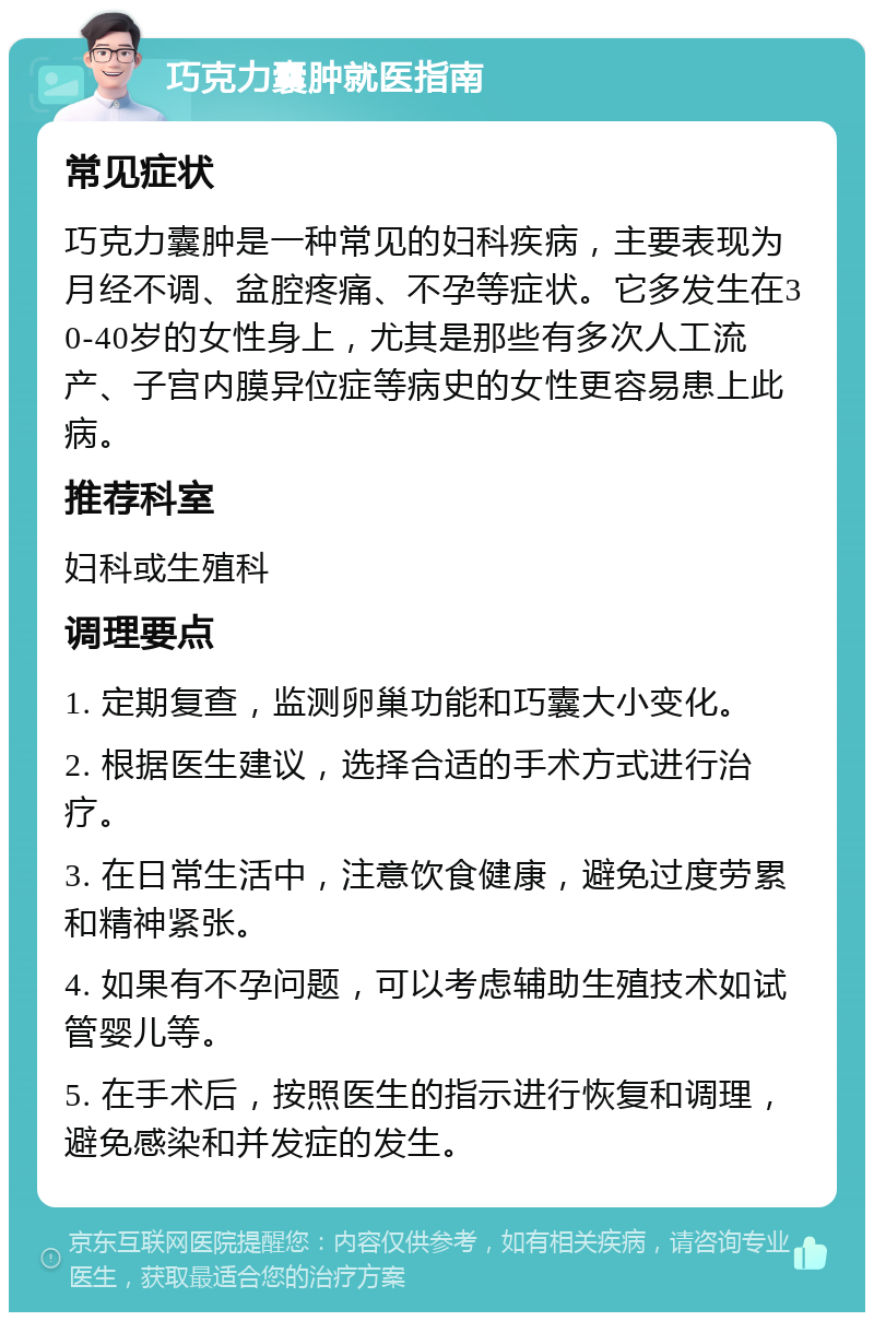 巧克力囊肿就医指南 常见症状 巧克力囊肿是一种常见的妇科疾病，主要表现为月经不调、盆腔疼痛、不孕等症状。它多发生在30-40岁的女性身上，尤其是那些有多次人工流产、子宫内膜异位症等病史的女性更容易患上此病。 推荐科室 妇科或生殖科 调理要点 1. 定期复查，监测卵巢功能和巧囊大小变化。 2. 根据医生建议，选择合适的手术方式进行治疗。 3. 在日常生活中，注意饮食健康，避免过度劳累和精神紧张。 4. 如果有不孕问题，可以考虑辅助生殖技术如试管婴儿等。 5. 在手术后，按照医生的指示进行恢复和调理，避免感染和并发症的发生。