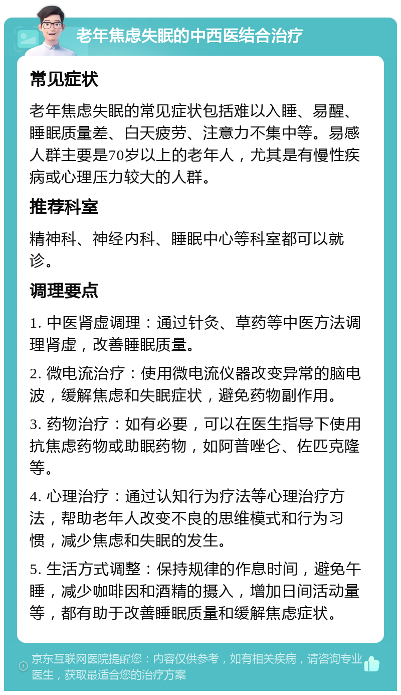 老年焦虑失眠的中西医结合治疗 常见症状 老年焦虑失眠的常见症状包括难以入睡、易醒、睡眠质量差、白天疲劳、注意力不集中等。易感人群主要是70岁以上的老年人，尤其是有慢性疾病或心理压力较大的人群。 推荐科室 精神科、神经内科、睡眠中心等科室都可以就诊。 调理要点 1. 中医肾虚调理：通过针灸、草药等中医方法调理肾虚，改善睡眠质量。 2. 微电流治疗：使用微电流仪器改变异常的脑电波，缓解焦虑和失眠症状，避免药物副作用。 3. 药物治疗：如有必要，可以在医生指导下使用抗焦虑药物或助眠药物，如阿普唑仑、佐匹克隆等。 4. 心理治疗：通过认知行为疗法等心理治疗方法，帮助老年人改变不良的思维模式和行为习惯，减少焦虑和失眠的发生。 5. 生活方式调整：保持规律的作息时间，避免午睡，减少咖啡因和酒精的摄入，增加日间活动量等，都有助于改善睡眠质量和缓解焦虑症状。