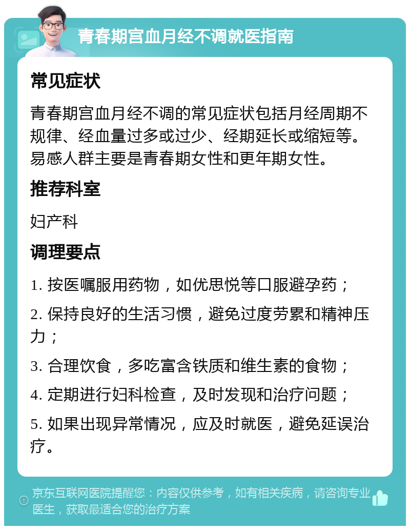 青春期宫血月经不调就医指南 常见症状 青春期宫血月经不调的常见症状包括月经周期不规律、经血量过多或过少、经期延长或缩短等。易感人群主要是青春期女性和更年期女性。 推荐科室 妇产科 调理要点 1. 按医嘱服用药物，如优思悦等口服避孕药； 2. 保持良好的生活习惯，避免过度劳累和精神压力； 3. 合理饮食，多吃富含铁质和维生素的食物； 4. 定期进行妇科检查，及时发现和治疗问题； 5. 如果出现异常情况，应及时就医，避免延误治疗。