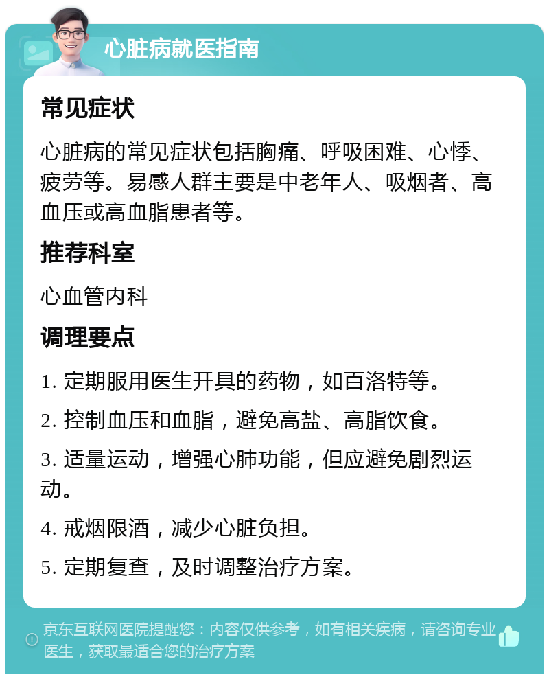 心脏病就医指南 常见症状 心脏病的常见症状包括胸痛、呼吸困难、心悸、疲劳等。易感人群主要是中老年人、吸烟者、高血压或高血脂患者等。 推荐科室 心血管内科 调理要点 1. 定期服用医生开具的药物，如百洛特等。 2. 控制血压和血脂，避免高盐、高脂饮食。 3. 适量运动，增强心肺功能，但应避免剧烈运动。 4. 戒烟限酒，减少心脏负担。 5. 定期复查，及时调整治疗方案。