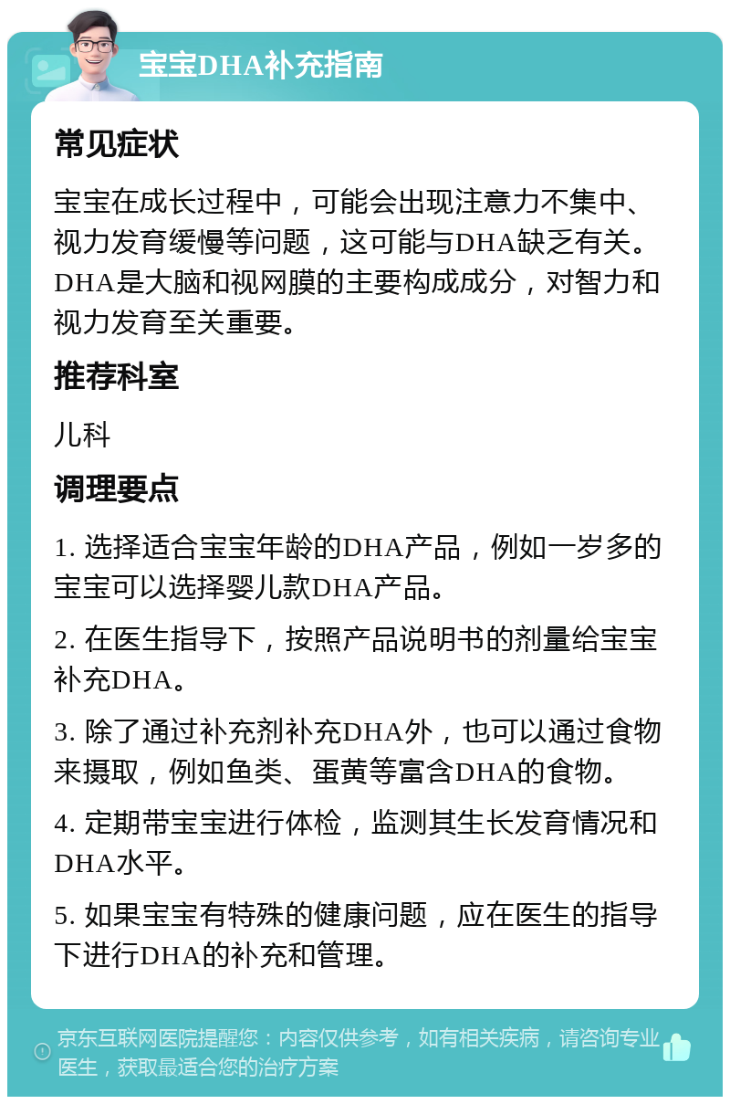 宝宝DHA补充指南 常见症状 宝宝在成长过程中，可能会出现注意力不集中、视力发育缓慢等问题，这可能与DHA缺乏有关。DHA是大脑和视网膜的主要构成成分，对智力和视力发育至关重要。 推荐科室 儿科 调理要点 1. 选择适合宝宝年龄的DHA产品，例如一岁多的宝宝可以选择婴儿款DHA产品。 2. 在医生指导下，按照产品说明书的剂量给宝宝补充DHA。 3. 除了通过补充剂补充DHA外，也可以通过食物来摄取，例如鱼类、蛋黄等富含DHA的食物。 4. 定期带宝宝进行体检，监测其生长发育情况和DHA水平。 5. 如果宝宝有特殊的健康问题，应在医生的指导下进行DHA的补充和管理。