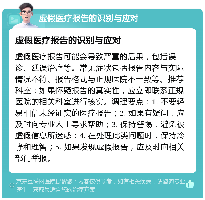 虚假医疗报告的识别与应对 虚假医疗报告的识别与应对 虚假医疗报告可能会导致严重的后果，包括误诊、延误治疗等。常见症状包括报告内容与实际情况不符、报告格式与正规医院不一致等。推荐科室：如果怀疑报告的真实性，应立即联系正规医院的相关科室进行核实。调理要点：1. 不要轻易相信未经证实的医疗报告；2. 如果有疑问，应及时向专业人士寻求帮助；3. 保持警惕，避免被虚假信息所迷惑；4. 在处理此类问题时，保持冷静和理智；5. 如果发现虚假报告，应及时向相关部门举报。